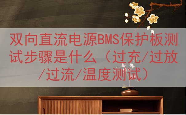 双向直流电源BMS保护板测试步骤是什么（过充/过放/过流/温...