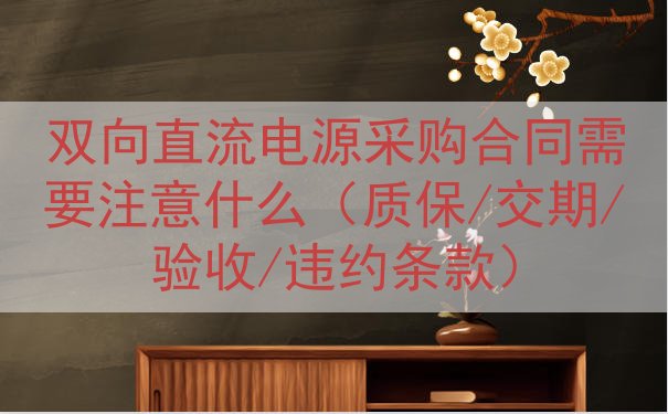 双向直流电源采购合同需要注意什么（质保/交期/验收/违约条款...