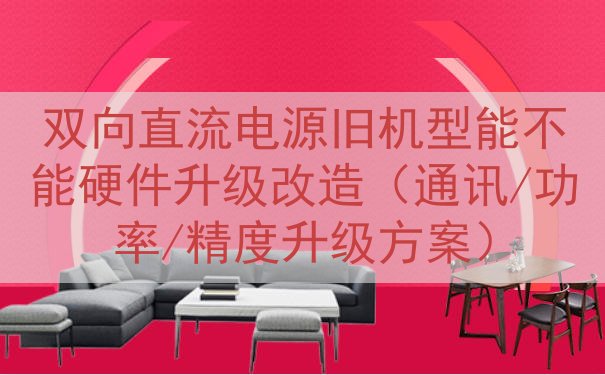 双向直流电源旧机型能不能硬件升级改造（通讯/功率/精度升级方...